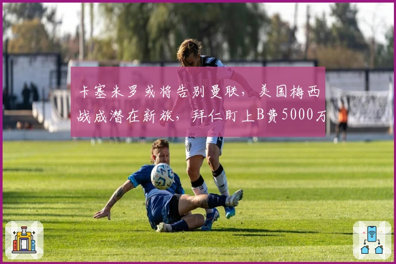 卡塞米罗或将告别曼联，美国梅西战成潜在新旅，拜仁盯上B费5000万引援