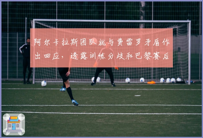 阿尔卡拉斯团队就与费雷罗矛盾作出回应，透露训练分歧和巴黎赛后急速离队