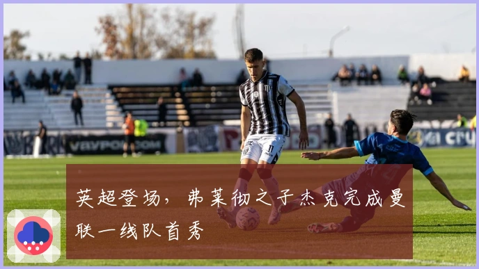 英超登场，弗莱彻之子杰克完成曼联一线队首秀