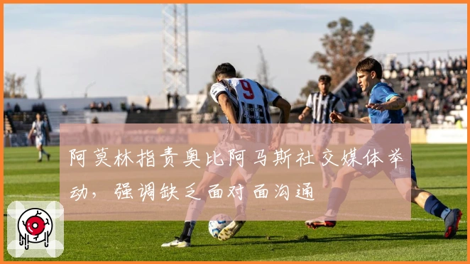 阿莫林指责奥比阿马斯社交媒体举动，强调缺乏面对面沟通