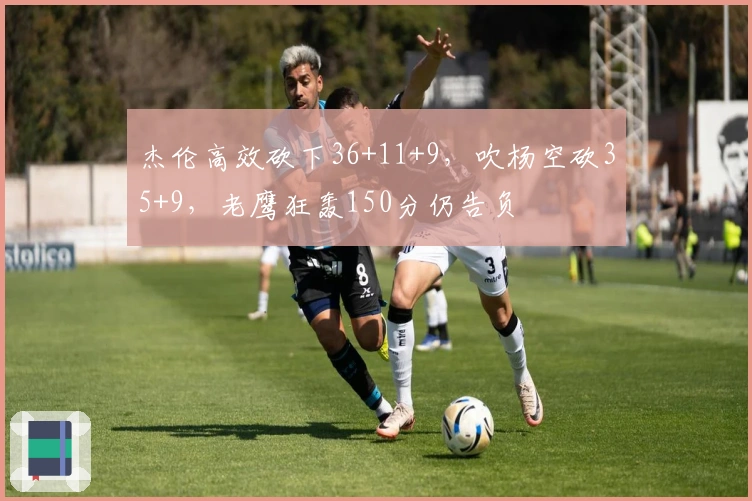 杰伦高效砍下36+11+9，吹杨空砍35+9，老鹰狂轰150分仍告负